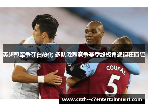 英超冠军争夺白热化 多队激烈竞争赛季终极角逐迫在眉睫
