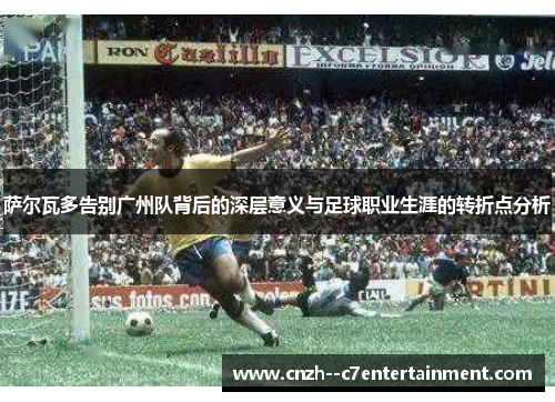 萨尔瓦多告别广州队背后的深层意义与足球职业生涯的转折点分析 萨尔瓦多告别广州队背后的深层意义与足球职业生涯的转折点分析
