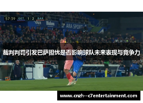 裁判判罚引发巴萨担忧是否影响球队未来表现与竞争力