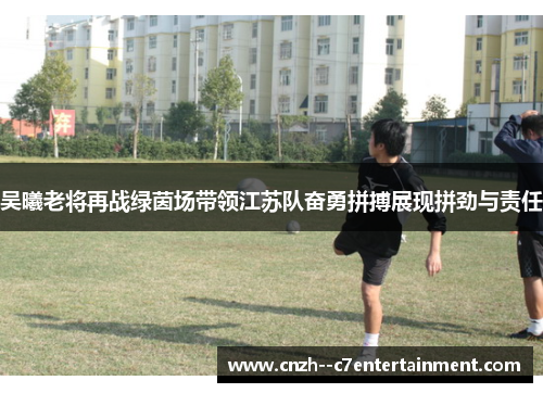吴曦老将再战绿茵场带领江苏队奋勇拼搏展现拼劲与责任