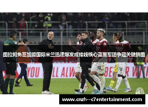图拉姆免签加盟国际米兰迅速爆发成锋线核心蓝黑军团争冠关键拼图 图拉姆免签加盟国际米兰迅速爆发成锋线核心蓝黑军团争冠关键拼图