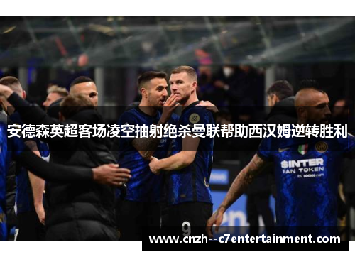 安德森英超客场凌空抽射绝杀曼联帮助西汉姆逆转胜利 安德森英超客场凌空抽射绝杀曼联帮助西汉姆逆转胜利