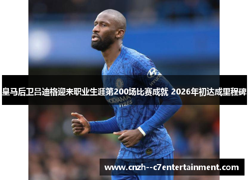 皇马后卫吕迪格迎来职业生涯第200场比赛成就 2026年初达成里程碑