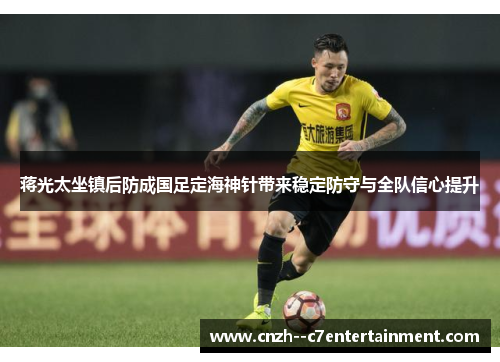 蒋光太坐镇后防成国足定海神针带来稳定防守与全队信心提升