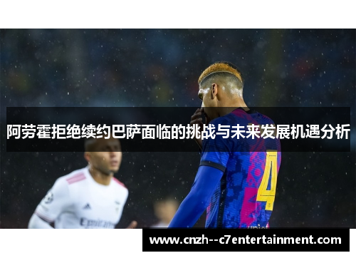 阿劳霍拒绝续约巴萨面临的挑战与未来发展机遇分析