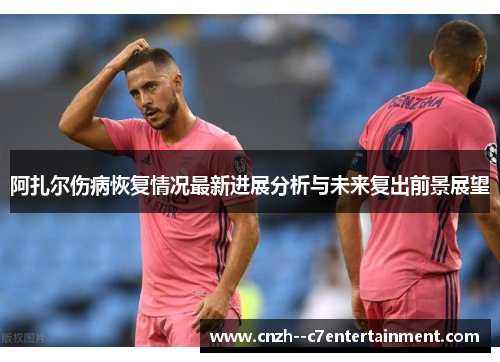 阿扎尔伤病恢复情况最新进展分析与未来复出前景展望