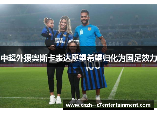 中超外援奥斯卡表达愿望希望归化为国足效力