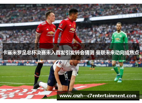 卡塞米罗足总杯决赛未入首发引发转会猜测 曼联未来动向成焦点 卡塞米罗足总杯决赛未入首发引发转会猜测 曼联未来动向成焦点