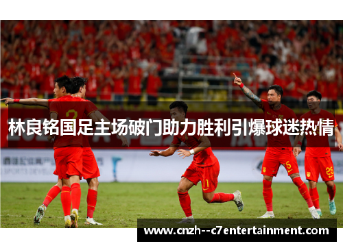 林良铭国足主场破门助力胜利引爆球迷热情 林良铭国足主场破门助力胜利引爆球迷热情