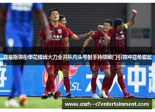 路易斯领衔申花锋线火力全开队内头号射手持续破门引领冲冠希望起 路易斯领衔申花锋线火力全开队内头号射手持续破门引领冲冠希望起